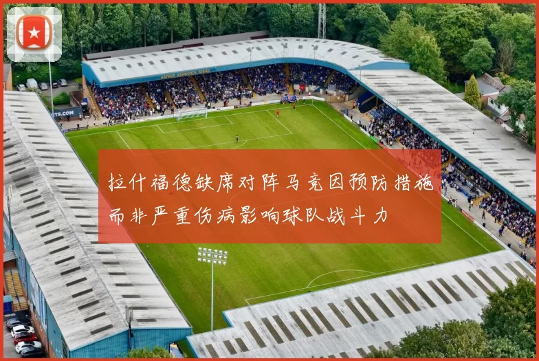 拉什福德缺席对阵马竞因预防措施而非严重伤病影响球队战斗力