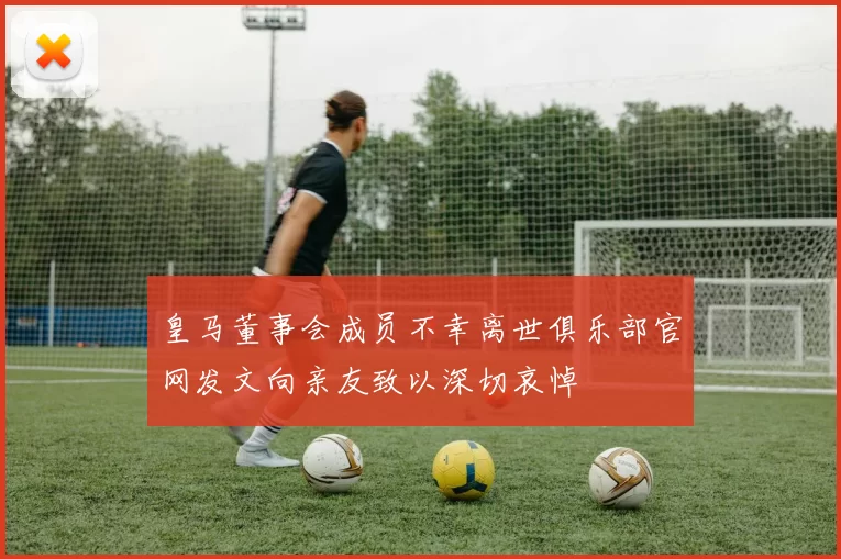 皇马董事会成员不幸离世俱乐部官网发文向亲友致以深切哀悼