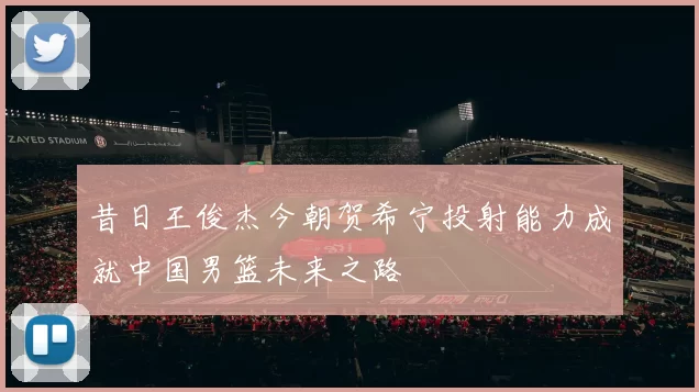 昔日王俊杰今朝贺希宁投射能力成就中国男篮未来之路