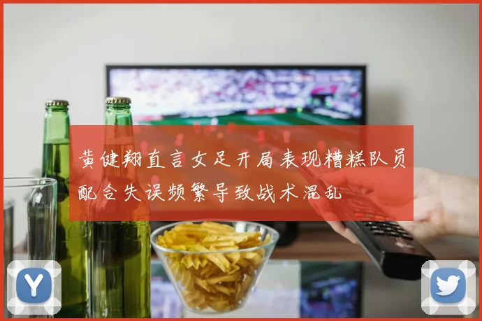 黄健翔直言女足开局表现糟糕队员配合失误频繁导致战术混乱