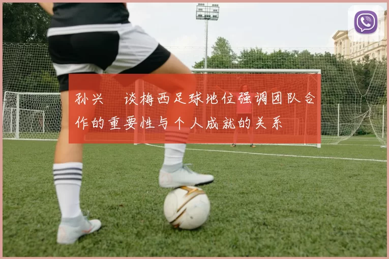 孙兴慜谈梅西足球地位强调团队合作的重要性与个人成就的关系