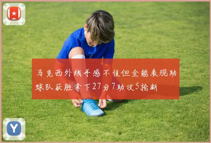 马克西外线手感不佳但全能表现助球队获胜拿下27分7助攻5抢断
