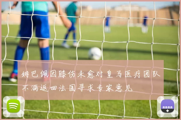 姆巴佩因膝伤未愈对皇马医疗团队不满返回法国寻求专家意见