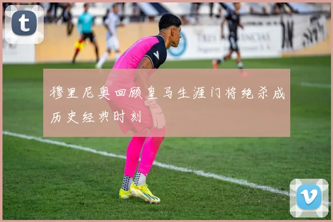 穆里尼奥回顾皇马生涯门将绝杀成历史经典时刻