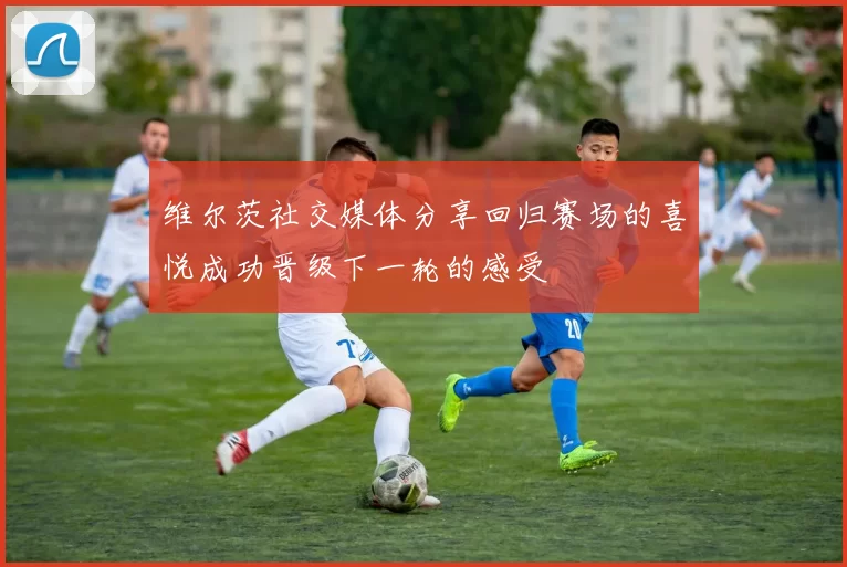 维尔茨社交媒体分享回归赛场的喜悦成功晋级下一轮的感受