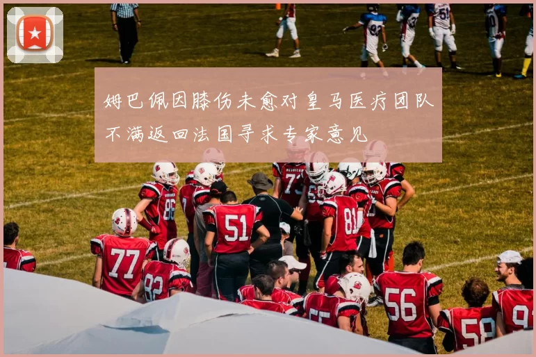 姆巴佩因膝伤未愈对皇马医疗团队不满返回法国寻求专家意见