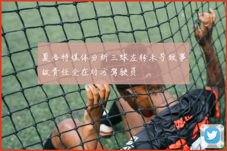 夏洛特媒体分析三球左转未导致事故责任全在对方驾驶员