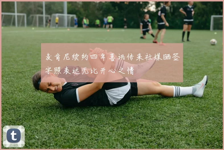 麦肯尼续约四年喜讯传来社媒晒签字照表达无比开心之情