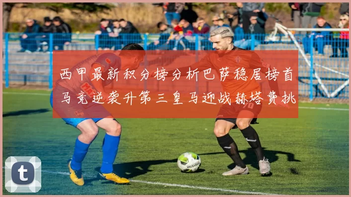 西甲最新积分榜分析巴萨稳居榜首马竞逆袭升第三皇马迎战赫塔费挑战