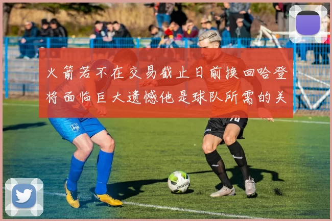 火箭若不在交易截止日前换回哈登将面临巨大遗憾他是球队所需的关键拼图