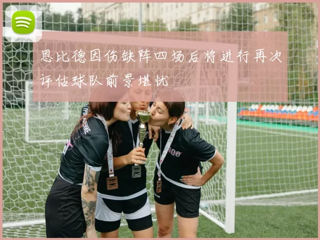 恩比德因伤缺阵四场后将进行再次评估球队前景堪忧
