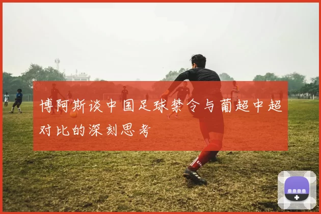 博阿斯谈中国足球禁令与葡超中超对比的深刻思考
