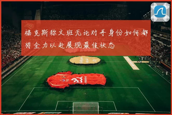 福克斯称文班无论对手身份如何都将全力以赴展现最佳状态