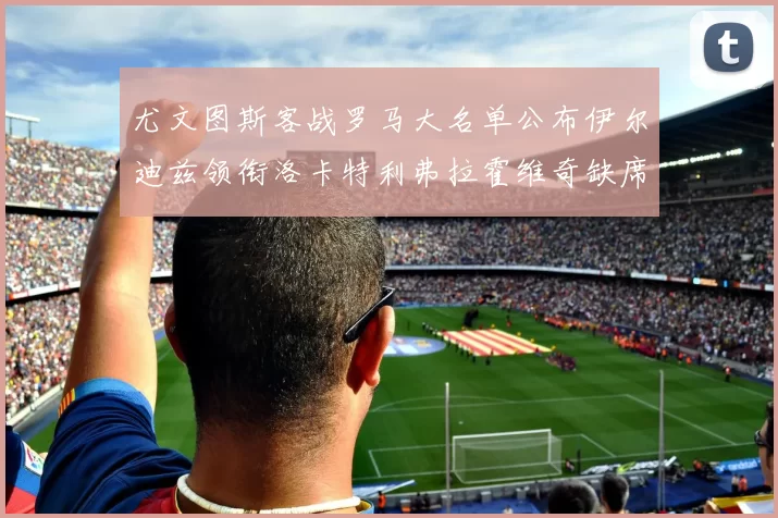 尤文图斯客战罗马大名单公布伊尔迪兹领衔洛卡特利弗拉霍维奇缺席