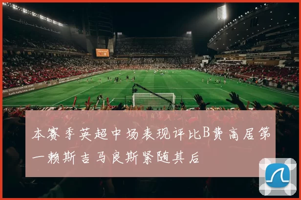 本赛季英超中场表现评比B费高居第一赖斯吉马良斯紧随其后