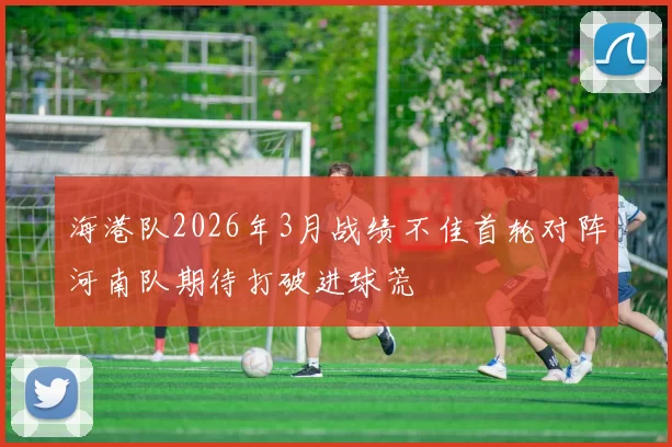 海港队2026年3月战绩不佳首轮对阵河南队期待打破进球荒